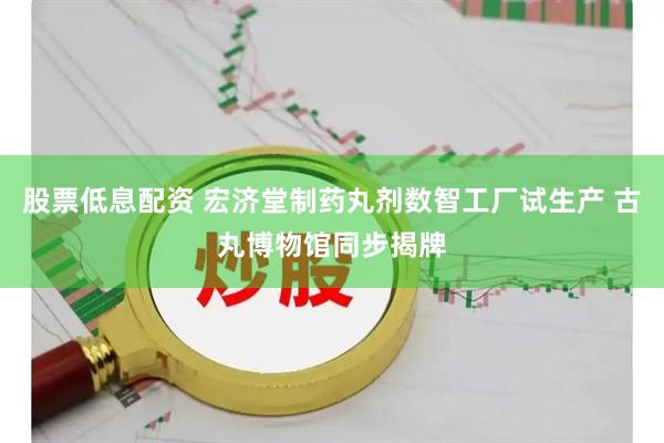 股票低息配资 宏济堂制药丸剂数智工厂试生产 古丸博物馆同步揭牌