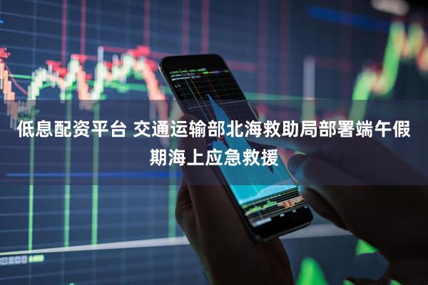 低息配资平台 交通运输部北海救助局部署端午假期海上应急救援