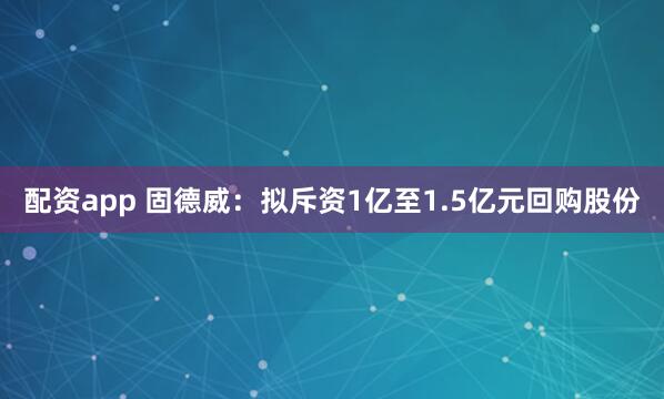 配资app 固德威：拟斥资1亿至1.5亿元回购股份
