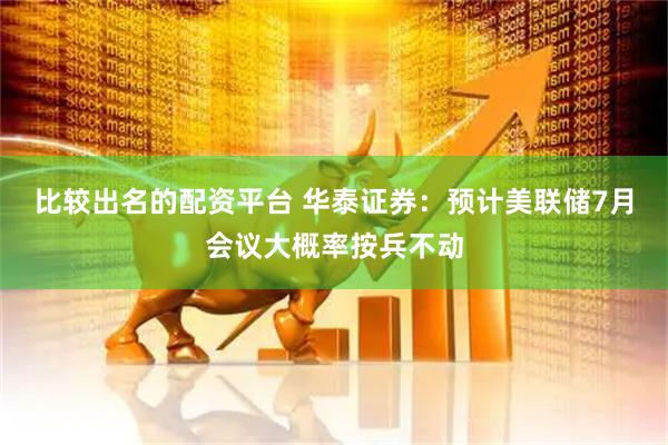 比较出名的配资平台 华泰证券：预计美联储7月会议大概率按兵不动
