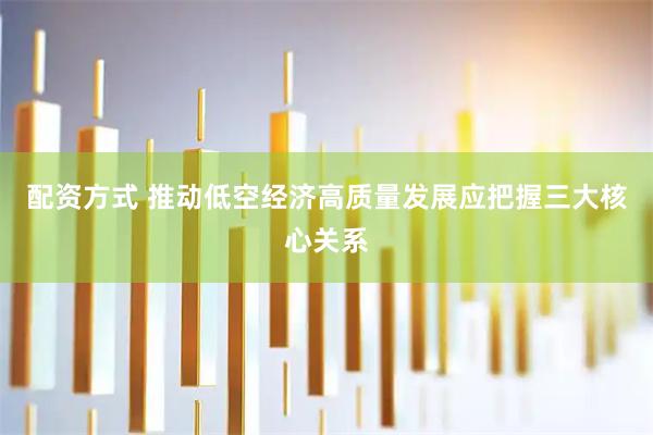 配资方式 推动低空经济高质量发展应把握三大核心关系