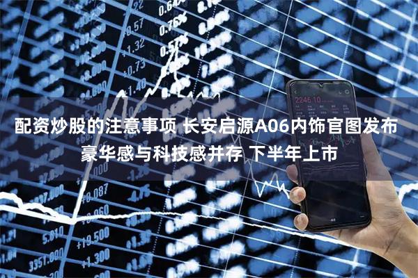 配资炒股的注意事项 长安启源A06内饰官图发布 豪华感与科技感并存 下半年上市