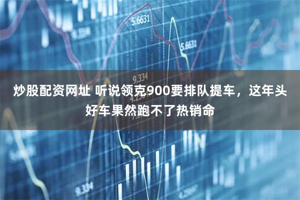 炒股配资网址 听说领克900要排队提车，这年头好车果然跑不了热销命