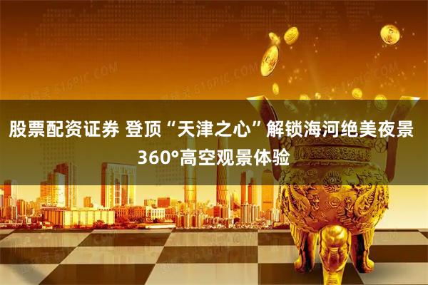 股票配资证券 登顶“天津之心”解锁海河绝美夜景 360°高空观景体验