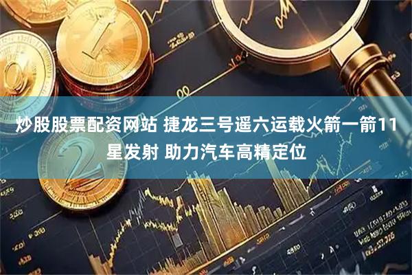 炒股股票配资网站 捷龙三号遥六运载火箭一箭11星发射 助力汽车高精定位