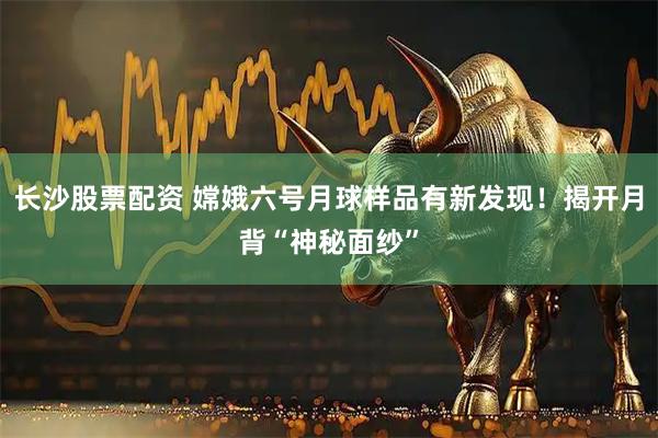 长沙股票配资 嫦娥六号月球样品有新发现！揭开月背“神秘面纱”