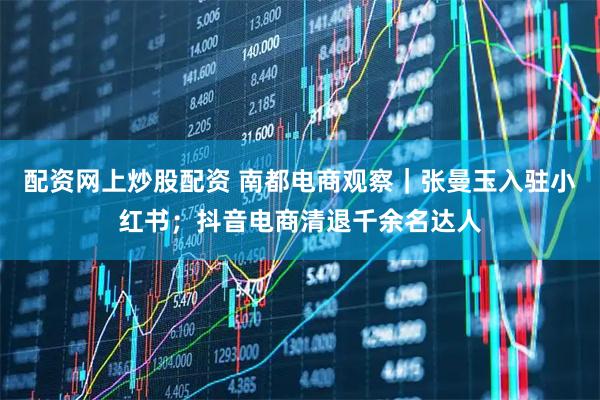 配资网上炒股配资 南都电商观察｜张曼玉入驻小红书；抖音电商清退千余名达人