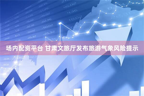 场内配资平台 甘肃文旅厅发布旅游气象风险提示