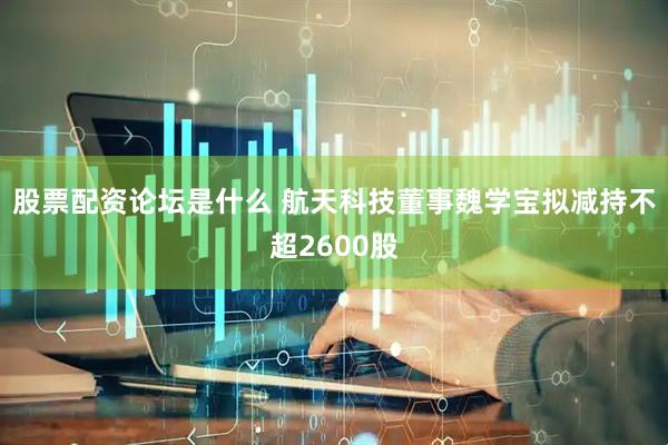 股票配资论坛是什么 航天科技董事魏学宝拟减持不超2600股