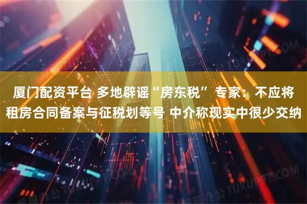 厦门配资平台 多地辟谣“房东税” 专家：不应将租房合同备案与征税划等号 中介称现实中很少交纳
