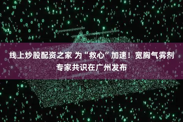 线上炒股配资之家 为“救心”加速！宽胸气雾剂专家共识在广州发布