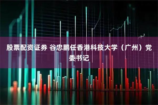 股票配资证券 谷忠鹏任香港科技大学（广州）党委书记