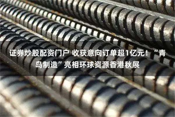 证券炒股配资门户 收获意向订单超1亿元!“青岛制造”亮相环球资源香港秋展