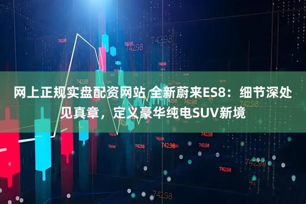 网上正规实盘配资网站 全新蔚来ES8：细节深处见真章，定义豪华纯电SUV新境