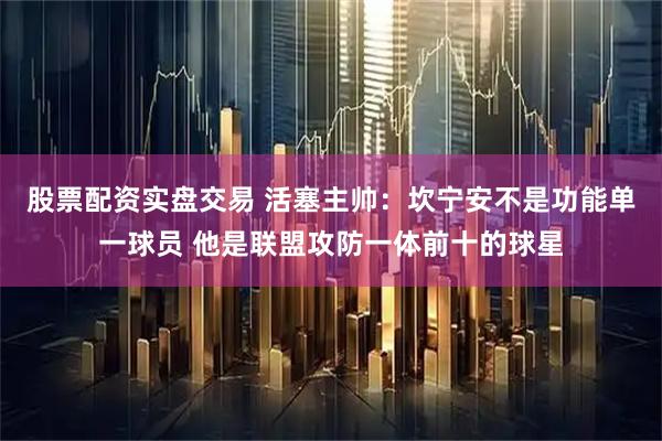 股票配资实盘交易 活塞主帅：坎宁安不是功能单一球员 他是联盟攻防一体前十的球星