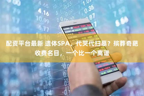 配资平台最新 遗体SPA、代哭代扫墓？殡葬奇葩收费名目，一个比一个离谱