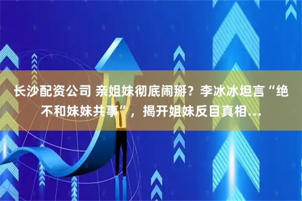 长沙配资公司 亲姐妹彻底闹掰？李冰冰坦言“绝不和妹妹共事”，揭开姐妹反目真相…